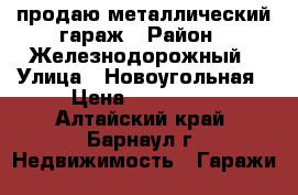 продаю металлический гараж › Район ­ Железнодорожный › Улица ­ Новоугольная › Цена ­ 120 000 - Алтайский край, Барнаул г. Недвижимость » Гаражи   